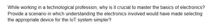 While working in a technological profession, why is it crucial to master the basics of electronics?
Provide a scenario in which understanding the electronics involved would have made selecting
the appropriate device for the loT system simpler?