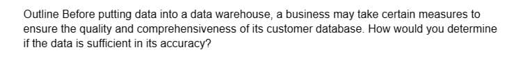 Outline Before putting data into a data warehouse, a business may take certain measures to
ensure the quality and comprehensiveness of its customer database. How would you determine
if the data is sufficient in its accuracy?
