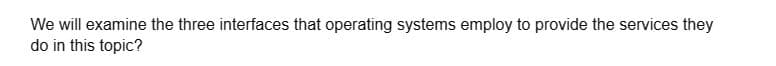 We will examine the three interfaces that operating systems employ to provide the services they
do in this topic?