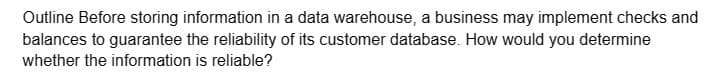 Outline Before storing information in a data warehouse, a business may implement checks and
balances to guarantee the reliability of its customer database. How would you determine
whether the information is reliable?