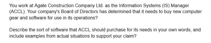 You work at Agate Construction Company Ltd. as the Information Systems (IS) Manager
(ACCL). Your company's Board of Directors has determined that it needs to buy new computer
gear and software for use in its operations?
Describe the sort of software that ACCL should purchase for its needs in your own words, and
include examples from actual situations to support your claim?