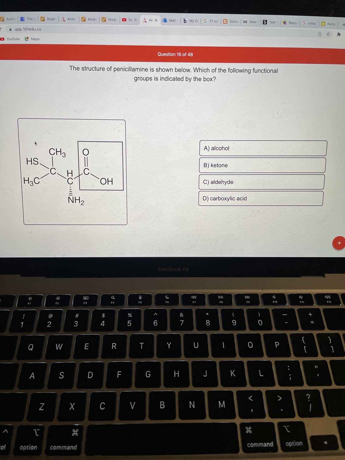 **Question 16 of 48**

The structure of penicillamine is shown below. Which of the following functional groups is indicated by the box?

[Chemical structure diagram of penicillamine]
- A boxed portion in the diagram highlights a specific functional group consisting of a carbon atom double-bonded to an oxygen atom and also bonded to a hydroxyl group (OH).

**Options:**
A) alcohol  
B) ketone  
C) aldehyde  
D) carboxylic acid

*Explanation of Chemical Structure Diagram:*
- The chemical structure displayed includes various elements and bonds. 
- Highlighted in the box is a carbon atom double-bonded to an oxygen atom (C=O) and also bonded to a hydroxyl group (OH).
  
This is a typical representation of a carboxylic acid functional group.