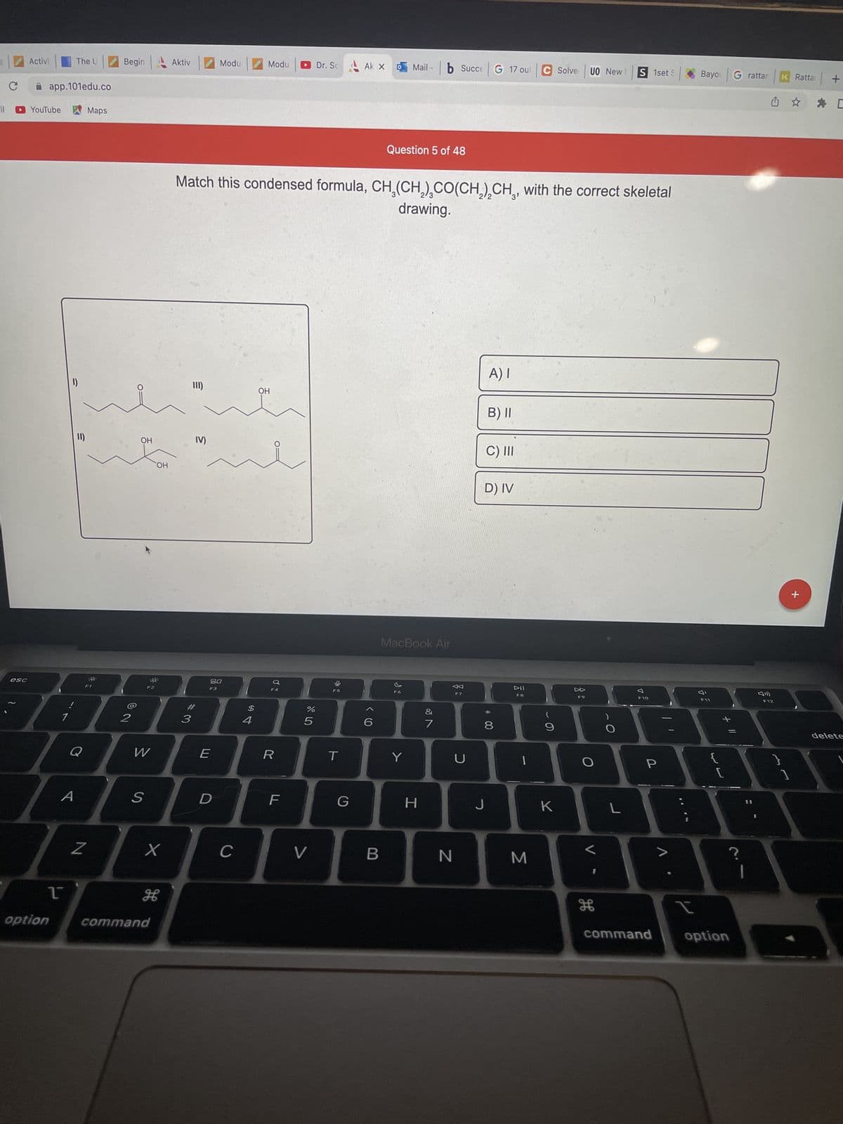 **Question 5 of 48**

Match this condensed formula, CH₃(CH₂)₂CO(CH₂)₂CH₃, with the correct skeletal drawing.

**Options and Skeletal Drawings:**

**I)**
  [A skeletal drawing with a central carbon double-bonded to an oxygen (C=O), with two chains extending to the left and right.]

**II)**
  [A skeletal drawing with a central carbon double-bonded to an oxygen (C=O), with different chain arrangements compared to I.]

**III)**
  [Another variant of a skeletal drawing with a central carbon double-bonded to an oxygen (C=O).]

**IV)**
  [Yet another variant of a skeletal drawing with a central carbon double-bonded to an oxygen (C=O), different from the previous ones.]

**Answer Options:**

A) I  
B) II  
C) III  
D) IV