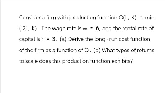 Consider a firm with production function Q(L, K) = min
(2L, K). The wage rate is w = 6, and the rental rate of
capital is r = 3. (a) Derive the long-run cost function
of the firm as a function of Q. (b) What types of returns
to scale does this production function exhibits?