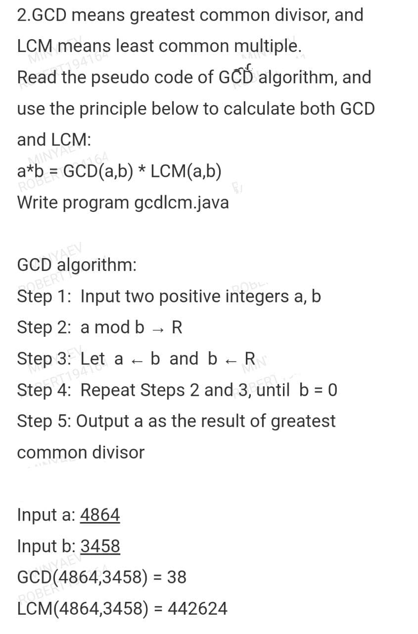 2.GCD means greatest common divisor, and
LCM means least common multiple.
MI
Read the pseudo code of GCD algorithm, and
use the principle below to calculate both GCD
and LCM:
INYAL
a*b = GCD(a,b) * LCM(a,b)
ROBER
Write program gcdlcm.java
GODYAEV
COBERTS
Step 1: Input two positive integers a, b
ROBER
Step 2: a mod b R
->>>
Step 3: Let a b and b R
←
←
Step 4: Repeat Steps 2 and 3, until b = 0
ART19418
Step 5: Output a as the result of greatest
common divisor
KIKIV
Input a: 4864
Input b: 3458
GCD(4864,3458) = 38
ROBER
LCM(4864,3458)
= 442624