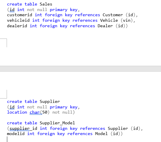 create table Sales.
(id int not null primary key,
customerid int foreign key references Customer (id),
vehicleid int foreign key references Vehicle (vin),
dealerid int foreign key references Dealer (id))
create table Supplier
(id int not null primary key,
location char(50) not null)
create table Supplier_Model
(supplier_id int foreign key references Supplier (id),
modelid int foreign key references Model (id))