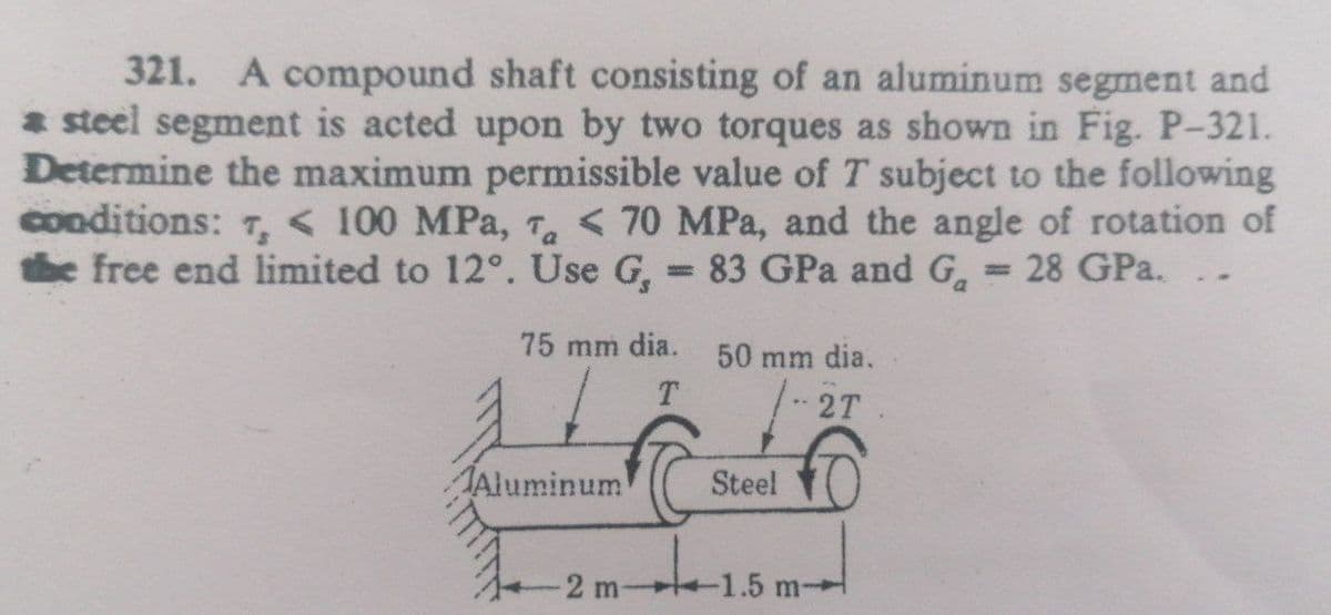 321. A compound shaft consisting of an aluminum segment and
* steel segment is acted upon by two torques as shown in Fig. P-321.
Determine the maximum permissible value of T subject to the following
conditions: 7, < 100 MPa, T < 70 MPa, and the angle of rotation of
the free end limited to 12°. Use G,
83 GPa and G.
28 GPa.
%3D
%3D
75 mm dia.
50 mm dia.
T
- 2T
Aluminum
Steel
2 m
-1.5 m-
