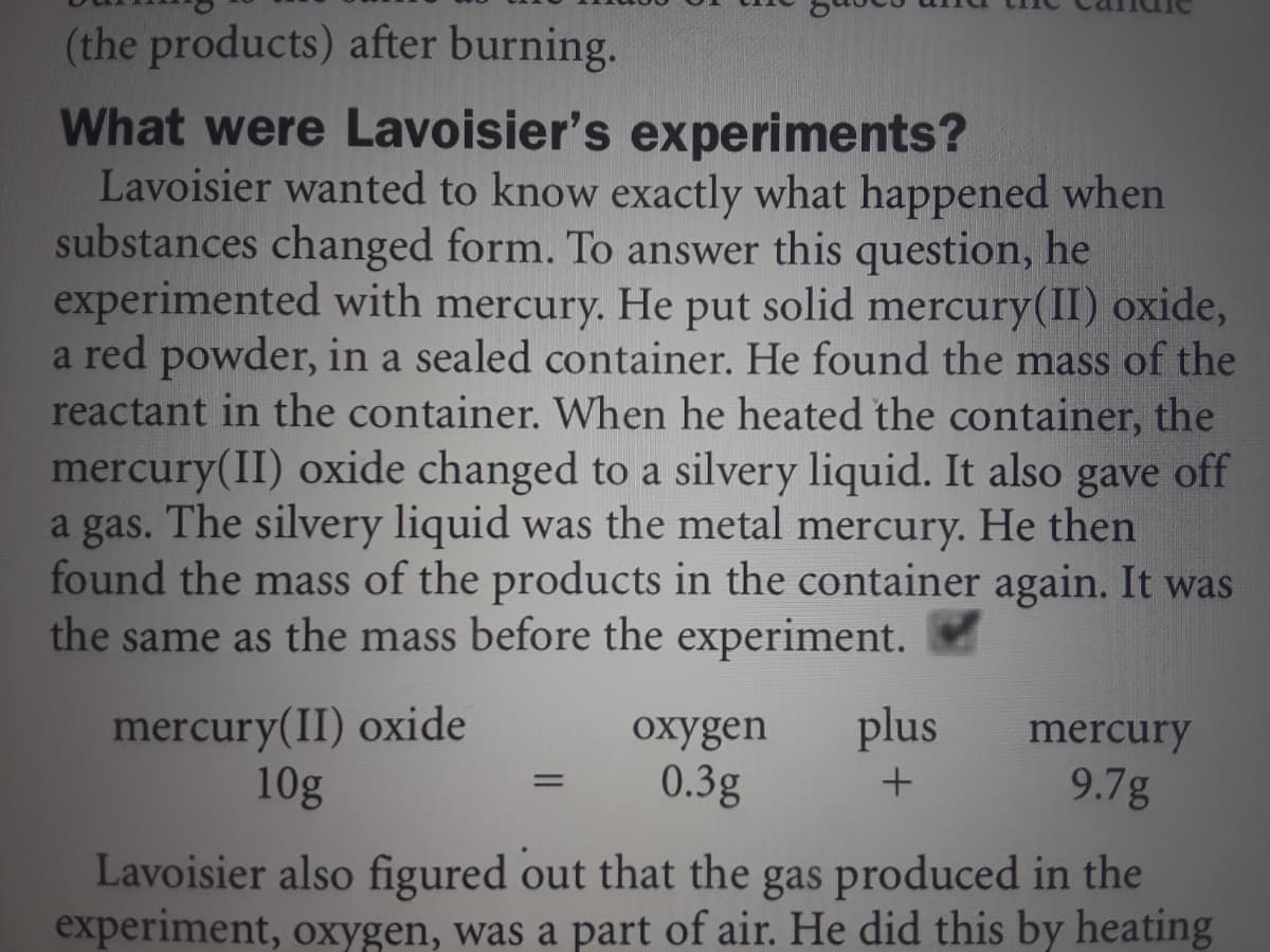 (the products) after burning.
What were Lavoisier's experiments?
Lavoisier wanted to know exactly what happened when
substances changed form. To answer this question, he
experimented with mercury. He put solid mercury(II) oxide,
a red powder, in a sealed container. He found the mass of the
reactant in the container. When he heated the container, the
mercury(II) oxide changed to a silvery liquid. It also gave off
a gas. The silvery liquid was the metal mercury. He then
found the mass of the products in the container again. It was
the same as the mass before the experiment.
mercury(II) oxide
10g
охygen
plus
mercury
0.3g
9.7g
%3D
Lavoisier also figured out that the gas produced in the
experiment, oxygen, was a part of air. He did this by heating
