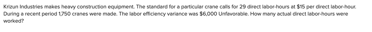 Krizun Industries makes heavy construction equipment. The standard for a particular crane calls for 29 direct labor-hours at $15 per direct labor-hour.
During a recent period 1,750 cranes were made. The labor efficiency variance was $6,000 Unfavorable. How many actual direct labor-hours were
worked?
