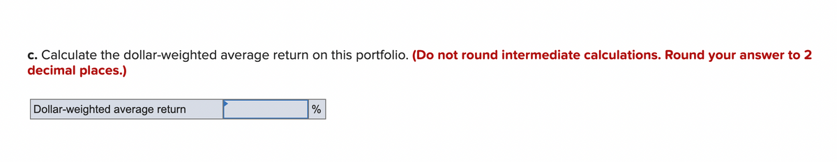 c. Calculate the dollar-weighted average return on this portfolio. (Do not round intermediate calculations. Round your answer to 2
decimal places.)
Dollar-weighted average return
%