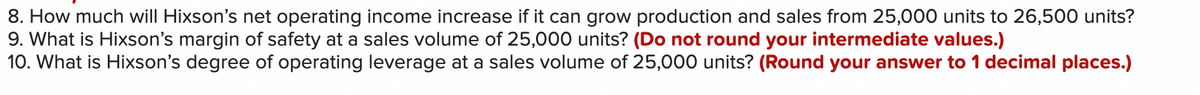 8. How much will Hixson's net operating income increase if it can grow production and sales from 25,000 units to 26,500 units?
9. What is Hixson's margin of safety at a sales volume of 25,000 units? (Do not round your intermediate values.)
10. What is Hixson's degree of operating leverage at a sales volume of 25,000 units? (Round your answer to 1 decimal places.)
