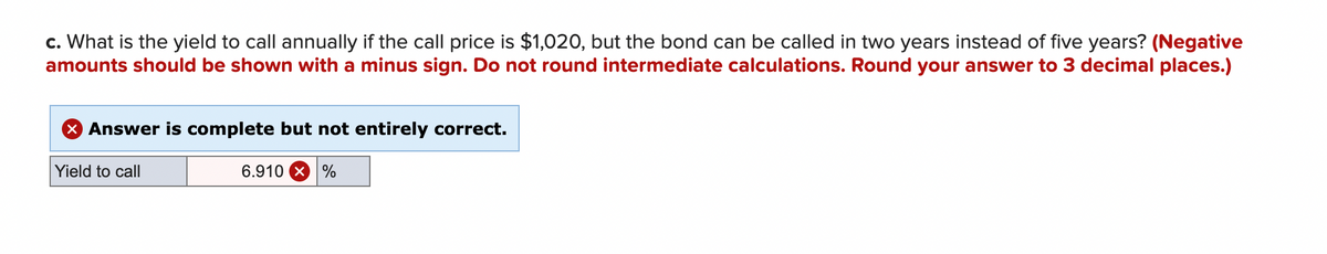 ### Understanding Yield to Call (YTC)

#### Question:

**c. What is the yield to call annually if the call price is $1,020, but the bond can be called in two years instead of five years? (Negative amounts should be shown with a minus sign. Do not round intermediate calculations. Round your answer to 3 decimal places.)**

#### Answer Provided:

**Yield to call: 6.910%**

#### Feedback:

The answer provided is complete but not entirely correct.

### Explanation:

In calculating the yield to call (YTC), you need to consider the call price, the amount of time until the bond can be called, and ensure that all intermediate calculations are not rounded until the final answer. The final answer should be rounded to three decimal places as specified. 

The provided YTC of 6.910% suggests that there may have been a minor error in calculation or rounding. Always ensure to follow the calculation steps accurately and verify each part to achieve the correct yield to call percentage.