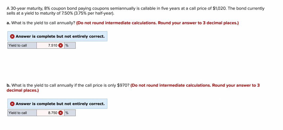 ### Bond Yield to Call Calculations

Here we have a scenario involving a 30-year maturity bond with an 8% coupon rate that pays semiannual coupons. The bond is callable in five years at a call price of $1,020. Currently, the bond is selling at a yield to maturity of 7.50% (3.75% per half-year).

#### Question a
**What is the yield to call annually?**  
*(Do not round intermediate calculations. Round your answer to 3 decimal places.)*

**Given:**
- Maturity of bond: 30 years
- Coupon rate: 8%
- Call period: 5 years
- Call price: $1,020
- Yield to maturity: 7.50% (3.75% per half-year)

**Answer provided:**

- Yield to call: 7.510%

**Feedback:**  
The answer is complete but not entirely correct.

#### Question b
**What is the yield to call annually if the call price is only $970?**  
*(Do not round intermediate calculations. Round your answer to 3 decimal places.)*

**Given:**
- Call price: $970
- All other parameters remain the same

**Answer provided:**

- Yield to call: 8.750%

**Feedback:**
The answer is complete but not entirely correct.

These questions are critical for understanding how different call prices and periods affect the yield a bond investor can expect if the bond is called before its maturity date. The annual yield to call gives investors an important measure to compare bonds with different features and call provisions.

#### Explanation of the Feedback:
The feedback indicates that while the methods to arrive at the answers are being applied correctly, there may be minor calculation or rounding errors. It is essential to carefully follow through each step of the financial calculations and ensure precision in each intermediate step to arrive at the correct final yields.