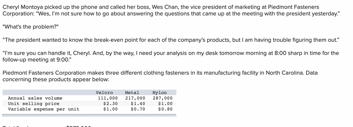 Cheryl Montoya picked up the phone and called her boss, Wes Chan, the vice president of marketing at Piedmont Fasteners
Corporation: "Wes, I'm not sure how to go about answering the questions that came up at the meeting with the president yesterday."
"What's the problem?"
"The president wanted to know the break-even point for each of the company's products, but I am having trouble figuring them out."
"I'm sure you can handle it, Cheryl. And, by the way, I need your analysis on my desk tomorrow morning at 8:00 sharp in time for the
follow-up meeting at 9:00."
Piedmont Fasteners Corporation makes three different clothing fasteners in its manufacturing facility in North Carolina. Data
concerning these products appear below:
Nylon
287,000
$1.00
$0.80
Velcro
Metal
111,000
$2.30
$1.00
217,000
$1.40
$0.70
Annual sales volume
Unit selling price
Variable expense per unit
hozo
