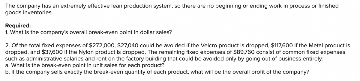 The company has an extremely effective lean production system, so there are no beginning or ending work in process or finished
goods inventories.
Required:
1. What is the company's overall break-even point in dollar sales?
2. Of the total fixed expenses of $272,000, $27,040 could be avoided if the Velcro product is dropped, $117,600 if the Metal product is
dropped, and $37,600 if the Nylon product is dropped. The remaining fixed expenses of $89,760 consist of common fixed expenses
such as administrative salaries and rent on the factory building that could be avoided only by going out of business entirely.
a. What is the break-even point in unit sales for each product?
b. If the company sells exactly the break-even quantity of each product, what will be the overall profit of the company?

