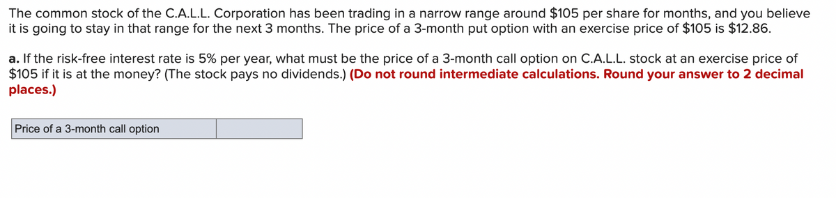 ### Option Pricing Problem

**Scenario:**
The common stock of the C.A.L.L. Corporation has been trading in a narrow range around $105 per share for several months. You believe it will remain in that range for the next 3 months. The price of a 3-month put option with an exercise price of $105 is $12.86.

**Question:**
a. If the risk-free interest rate is 5% per year, what must be the price of a 3-month call option on C.A.L.L. stock at an exercise price of $105 if it is at the money? (The stock pays no dividends.) 

**Instructions:** 
- Do not round intermediate calculations. 
- Round your answer to 2 decimal places.

```plaintext
Price of a 3-month call option: ____________________
```

### Explanation

This problem is seeking the price of a three-month call option given the specific conditions outlined. When determining the price of the call option, consider the principles of option pricing models such as the Black-Scholes model. You’ll use the provided data points to arrive at your answer.