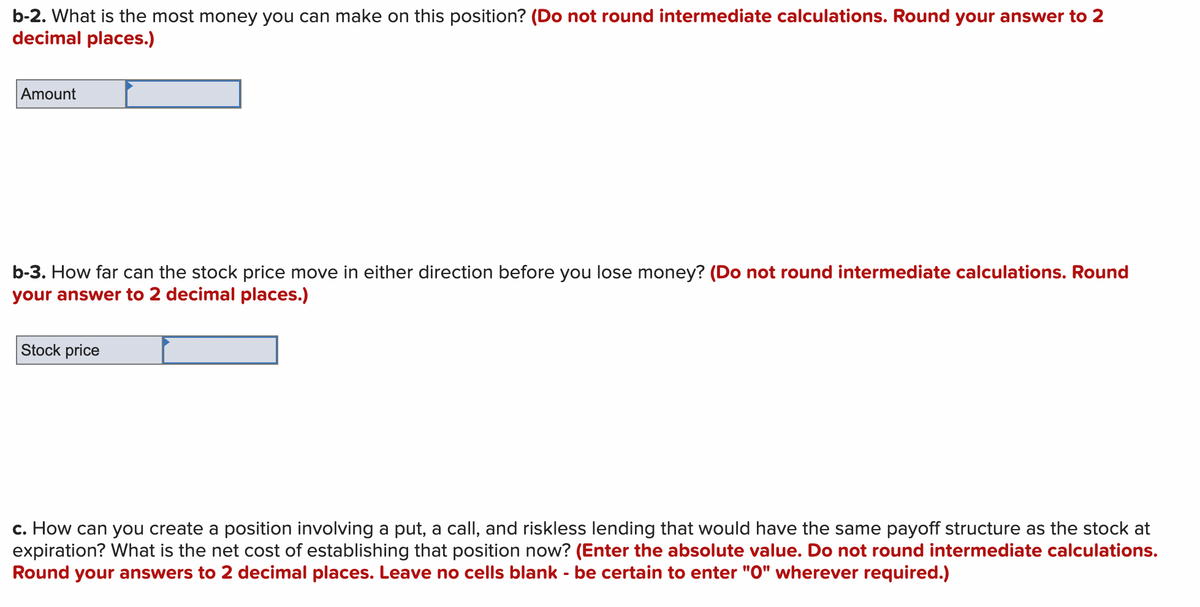 ### Options Trading Exercise

This exercise focuses on the evaluation of options trading strategies and their potential outcomes.

#### Question b-2:
**What is the most money you can make on this position?** *(Do not round intermediate calculations. Round your answer to 2 decimal places.)*

**Answer:**
- **Amount:** [Enter your calculated value]

#### Question b-3:
**How far can the stock price move in either direction before you lose money?** *(Do not round intermediate calculations. Round your answer to 2 decimal places.)*

**Answer:**
- **Stock Price:** [Enter your calculated value]

#### Question c:
**How can you create a position involving a put, a call, and riskless lending that would have the same payoff structure as the stock at expiration?**
**What is the net cost of establishing that position now?** *(Enter the absolute value. Do not round intermediate calculations. Round your answers to 2 decimal places. Leave no cells blank - be certain to enter "0" wherever required.)*

**Answer:**
- [Provide the solution and explanation of the strategy]

**Note:**
When answering these questions, ensure accuracy by not rounding any figures during intermediate steps. The final answers should be rounded to two decimal places as specified.