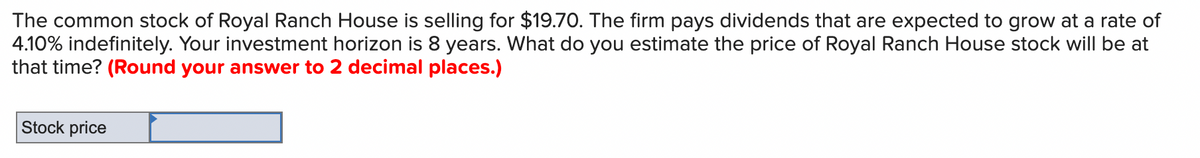 The common stock of Royal Ranch House is selling for $19.70. The firm pays dividends that are expected to grow at a rate of
4.10% indefinitely. Your investment horizon is 8 years. What do you estimate the price of Royal Ranch House stock will be at
that time? (Round your answer to 2 decimal places.)
Stock price