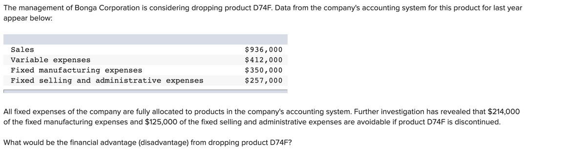 The management of Bonga Corporation is considering dropping product D74F. Data from the company's accounting system for this product for last year
appear below:
Sales
$936,000
Variable expenses
$412,000
Fixed manufacturing expenses
$350,000
Fixed selling and administrative expenses
$257,000
All fixed expenses of the company are fully allocated to products in the company's accounting system. Further investigation has revealed that $214,000
of the fixed manufacturing expenses and $125,000 of the fixed selling and administrative expenses are avoidable if product D74F is discontinued.
What would be the financial advantage (disadvantage) from dropping product D74F?
