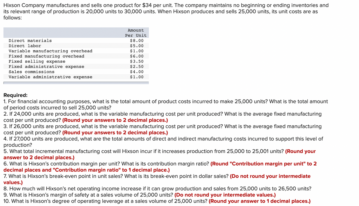 Hixson Company manufactures and sells one product for $34 per unit. The company maintains no beginning or ending inventories and
its relevant range of production is 20,000 units to 30,000 units. When Hixson produces and sells 25,000 units, its unit costs are as
follows:
Amount
Per Unit
Direct materials
$8.00
$5.00
Direct labor
Variable manufacturing overhead
Fixed manufacturing overhead
Fixed selling expense
Fixed administrative expense
$1.00
$6.00
$3.50
$2.50
$ 4.00
$1.00
Sales commissions
Variable administrative expense
Required:
1. For financial accounting purposes, what is the total amount of product costs incurred to make 25,000 units? What is the total amount
of period costs incurred to sell 25,000 units?
2. If 24,000 units are produced, what is the variable manufacturing cost per unit produced? What is the average fixed manufacturing
cost per unit produced? (Round your answers to 2 decimal places.)
3. If 26,000 units are produced, what is the variable manufacturing cost per unit produced? What is the average fixed manufacturing
cost per unit produced? (Round your answers to 2 decimal places.)
4. If 27,000 units are produced, what are the total amounts of direct and indirect manufacturing costs incurred to support this level of
production?
5. What total incremental manufacturing cost will Hixson incur if it
answer to 2 decimal places.)
6. What is Hixson's contribution margin per unit? What is its contribution margin ratio? (Round "Contribution margin per unit" to 2
decimal places and "Contribution margin ratio" to 1 decimal place.)
7. What is Hixson's break-even point in unit sales? What is its break-even point in dollar sales? (Do not round your intermediate
values.)
8. How much will Hixson's net operating income increase if it can grow production and sales from 25,000 units to 26,500 units?
9. What is Hixson's margin of safety at a sales volume of 25,000 units? (Do not round your intermediate values.)
10. What is Hixson's degree of operating leverage at a sales volume of 25,000 units? (Round your answer to 1 decimal places.)
creases production from 25,000 to 25,001 units? (Round your
