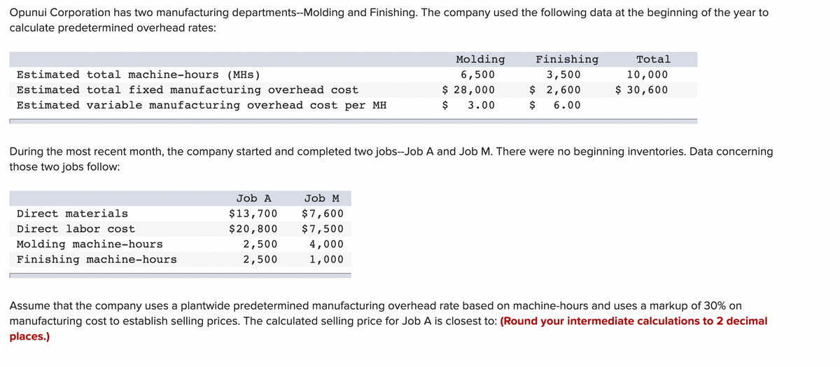 Opunui Corporation has two manufacturing departments--Molding and Finishing. The company used the following data at the beginning of the year to
calculate predetermined overhead rates:
Molding
Finishing
Total
Estimated total machine-hours (MHs)
6,500
3,500
10,000
$ 28,000
$ 2,600
$ 30,600
Estimated total fixed manufacturing overhead cost
Estimated variable manufacturing overhead cost per MH
$
3.00
$
6.00
During the most recent month, the company started and completed two jobs--Job A and Job M. There were no beginning inventories. Data concerning
those two jobs follow:
Job A
Job M
Direct materials
$13,700
$7,600
Direct labor cost
$20,800
$7,500
Molding machine-hours
Finishing machine-hours
2,500
4,000
2,500
1,000
Assume that the company uses a plantwide predetermined manufacturing overhead rate based on machine-hours and uses a markup of 30% on
manufacturing cost to establish selling prices. The calculated selling price for Job A is closest to: (Round your intermediate calculations to 2 decimal
places.)
