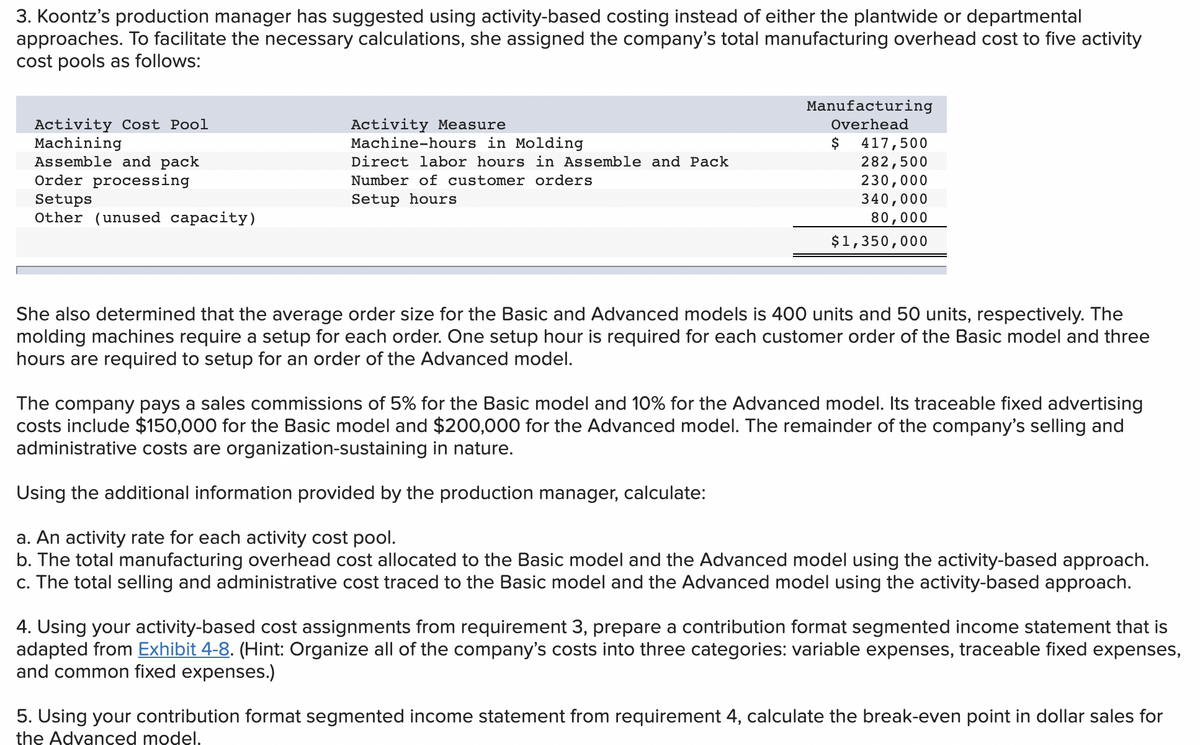 3. Koontz's production manager has suggested using activity-based costing instead of either the plantwide or departmental
approaches. To facilitate the necessary calculations, she assigned the company's total manufacturing overhead cost to five activity
cost pools as follows:
Manufacturing
Activity Cost Pool
Machining
Assemble and pack
Order processing
Activity Measure
Machine-hours in Molding
Direct labor hours in Assemble and Pack
Number of customer orders
Overhead
$
417,500
282,500
230,000
340,000
80,000
Setups
Other (unused capacity)
Setup hours
$1,350,000
She also determined that the average order size for the Basic and Advanced models is 400 units and 50 units, respectively. The
molding machines require a setup for each order. One setup hour is required for each customer order of the Basic model and three
hours are required to setup for an order of the Advanced model.
The company pays a sales commissions of 5% for the Basic model and 10% for the Advanced model. Its traceable fixed advertising
costs include $150,000 for the Basic model and $200,000 for the Advanced model. The remainder of the company's selling and
administrative costs are organization-sustaining in nature.
Using the additional information provided by the production manager, calculate:
a. An activity rate for each activity cost pool.
b. The total manufacturing overhead cost allocated to the Basic model and the Advanced model using the activity-based approach.
c. The total selling and administrative cost traced to the Basic model and the Advanced model using the activity-based approach.
4. Using your activity-based cost assignments from requirement 3, prepare a contribution format segmented income statement that is
adapted from Exhibit 4-8. (Hint: Organize all of the company's costs into three categories: variable expenses, traceable fixed expenses,
and common fixed expenses.)
5. Using your contribution format segmented income statement from requirement 4, calculate the break-even point in dollar sales for
the Advanced model.
