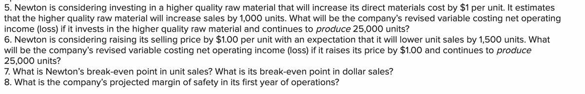 5. Newton is considering investing in a higher quality raw material that will increase its direct materials cost by $1 per unit. It estimates
that the higher quality raw material will increase sales by 1,000 units. What will be the company's revised variable costing net operating
income (loss) if it invests in the higher quality raw material and continues to produce 25,000 units?
6. Newton is considering raising its selling price by $1.00 per unit with an expectation that it will lower unit sales by 1,500 units. What
will be the company's revised variable costing net operating income (loss) if it raises its price by $1.00 and continues to produce
25,000 units?
7. What is Newton's break-even point in unit sales? What is its break-even point in dollar sales?
8. What is the company's projected margin of safety in its first year of operations?
