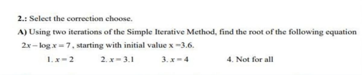 2.: Select the correction choose.
A) Using two iterations of the Simple Iterative Method, find the root of the following equation
2x log x= 7, starting with initial value x =3.6.
1.x=2
2. x= 3.1
3.x=4
4. Not for all