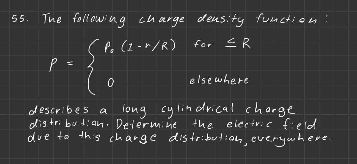 The following charge density function:
(Po (1-r/R) for ≤R
55. The
р
=
0
elsewhere
describes a long cylindrical charge
distribution. Determine
the
electric field
due to this charge distribution, everywhere.