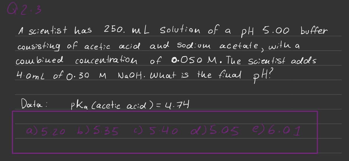 Q2.3
A scientist has
consisting of acetic acial and sodium acetate,
combined
concentration
4.0mL of 0.30
M
250 mL solution of a pH 5.00
with
NaOH. What is the final pH?
Data:
a) 5.20 b) 5.35
a
of 0.050 M. The scientist adds
buffer
pka (acetic acid) = 4.74
c) 5.40 d) 5.05 6.01
e)