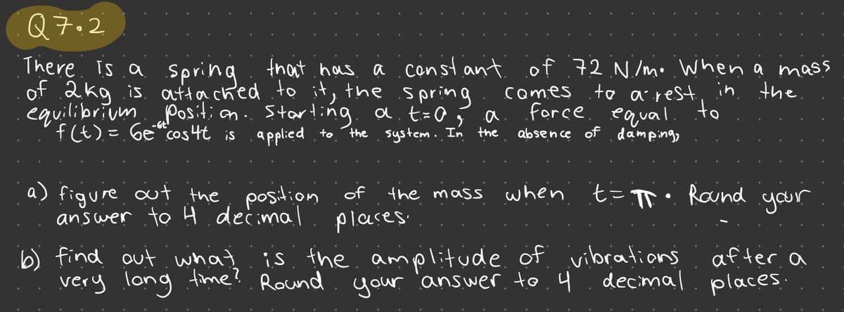 Q7.2
There is a spring that has a constant of 72 N/m. When a mass
of 2kg is attached to it, the
comes
to a rest in the
force equal.
to
starting
applied to
absence of damping,
equilibrium position..
f(t) = 6e cos 4t is
a) figure out the position
answer to 4 decimal
.Spring.
a. t = a
the system. In the
the mass when t= π• Round your
of
places.
b) find out what is the amplitude of vibrations
very long time? Round your answer to 4
decimal
after a
places.