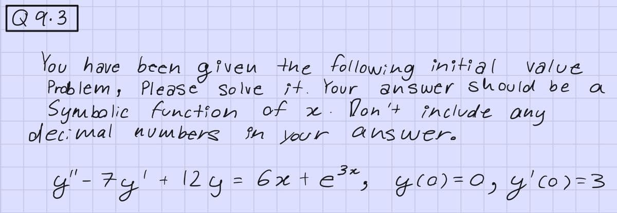 Q 9.3
You have been given the following initial
Problem,
Please
solve it. Your
Symbolic function of x. Don't
decimal numbers
in your
y" - 7y'
+
value
answer should be
include any
answer.
a
3x
12y = 6x + e³x, y(0)=0₁₂ y ₁ (0) = 3