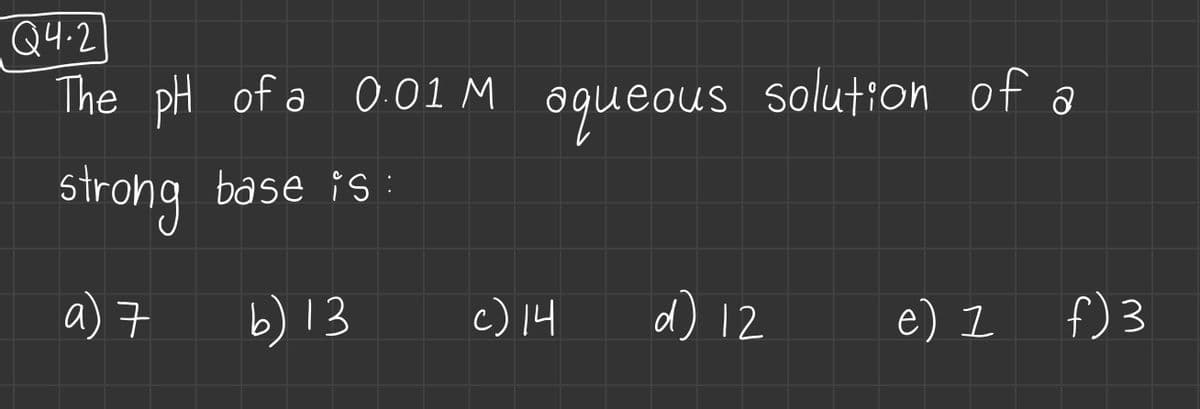 Q4.2
The pH of a 0.01 M
strong base is:
a) 7
b) 13
aqueous
c) 14
solution of a
d) 12
e) 1
f) 3