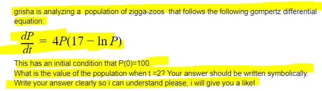 grisha is analyzing a population of zigga-zoos that follows the following gompertz differential
equation:
dP =
dt
4P(17 - In P)
This has an initial condition that P(0)=100.
What is the value of the population when t =2? Your answer should be written symbolically.
Write your answer clearly so i can understand please, i will give you a like!