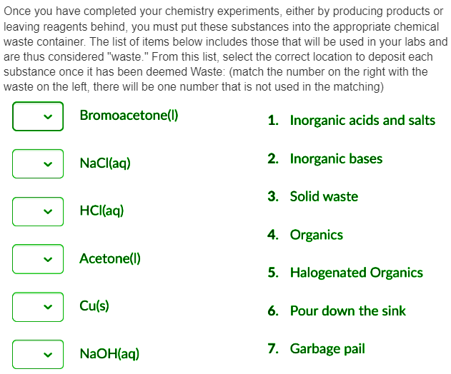 Once you have completed your chemistry experiments, either by producing products or
leaving reagents behind, you must put these substances into the appropriate chemical
waste container. The list of items below includes those that will be used in your labs and
are thus considered "waste." From this list, select the correct location to deposit each
substance once it has been deemed Waste: (match the number on the right with the
waste on the left, there will be one number that is not used in the matching)
Bromoacetone(1)
1. Inorganic acids and salts
2. Inorganic bases
>
NaCl(aq)
HCl(aq)
Acetone(1)
Cu(s)
NaOH(aq)
3. Solid waste
4. Organics
5. Halogenated Organics
6. Pour down the sink
7. Garbage pail