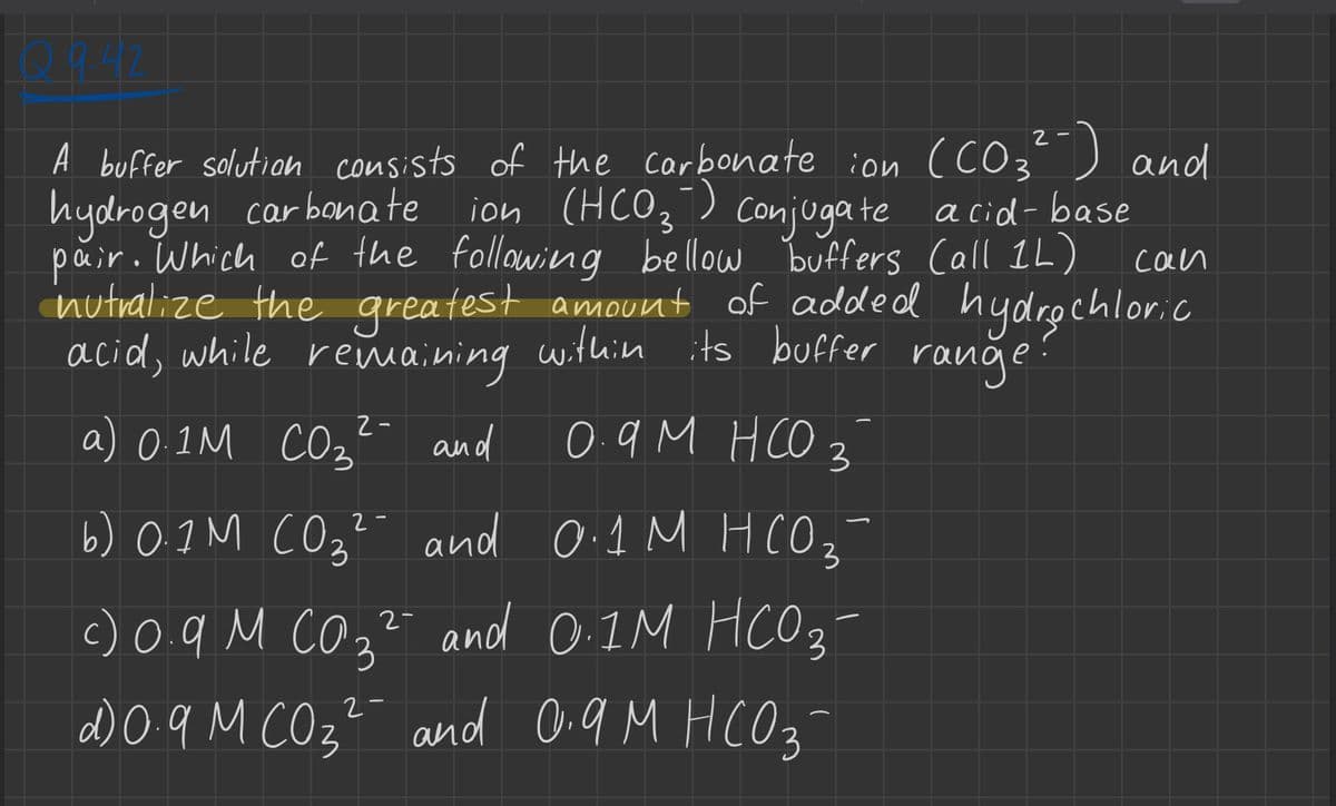 2-
A buffer solution consists of the carbonate ion (CO₂²-) and
bonat
hydrogen carbonate ion (HCO3) Conjugate acid-base
pair. Which of the following bellow buffers Call 1L)
nutralize the greatest amount of added
acid, while remaining within its buffer range:
0.9M HCO 3
2-
соз
a) 0.1M CO3²- and
2-
з
b) 0.1M (0₂² and 0.1 M HC0₂
соз
2-
c) 0.9 M (0.3² and 0.1M HCO3-
2
d) 0.9 M CO3² and 0.9 M HCO3
can
hydrochloric