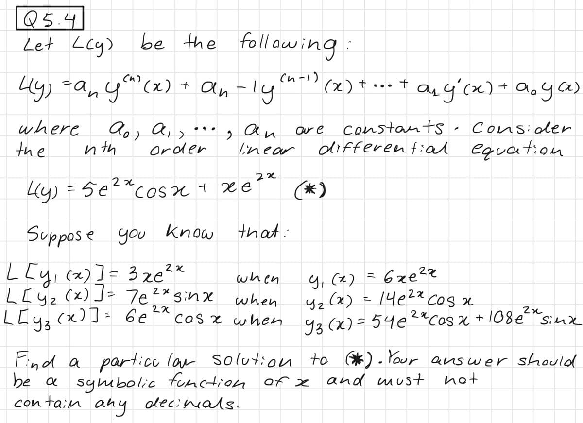 Q5.4
Let Lcg)
(^)
4y) =an you? (x)
where
the
be the following:
(n-1)
nth
+
+ an-ly
Aos Air
order
Suppose you know
9
2x
I
4(y)
Ly) = sẻ cosxxẻ
xe
an
linear
2x
2x
that:
Ly()] = 3 xe
when
when
L[Y₂ (x)] = 7e²x sinxe
L[y₂ (x)] = 6e ²x cos x when
2x
our e
(x)
(*)
+
constants
Consider
differential equation
Find a particular solution
be a symbolic function of x
any decimals.
contain
any (x) + a₂ y(x)
ал
9, (х) = 6 же ча
в
4₂(x) = 14e²x cos x
уг
2x
22
93 (x) = 54e²x Cos x + 108€ ²³" sinxe
to (*). Your answer should
and must
not