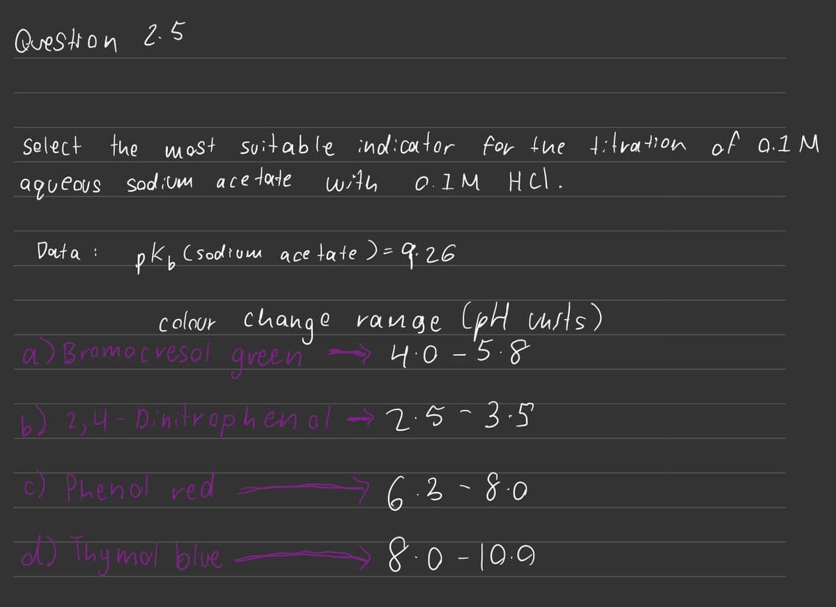 Question 2.5
select the most suitable indicator for the titration of 0.1 M
aqueous sodium acetate with
0.1M HCl.
Data:
Р
K₂ (sodium acetate ) = 9.26
colour change range (pH musts)
→4.0-5.8
a) Bromacresol green.
(b) 2,4-Dinitrophenol → 2.5-3.5
(c) Phenol red
d) Thymol blue
6.3-8.0
8.0-10.9