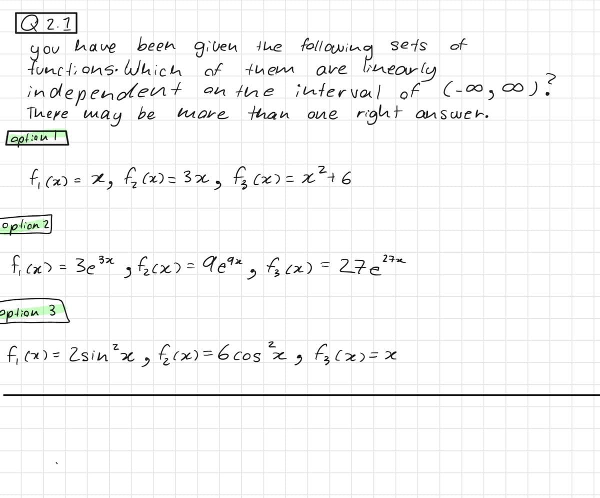 Q2.1
have been
given the following sets
functions. Which of
are linearly
you
them
on the interval of (-∞0, ∞0) ?
one right answer.
more than
independent
There may be
Leption
f₁ (x) = x²₂ f₁₂ (x) = 3x²₂ f₂(x) = x² +6
option 2
f₁cx) = 3e³x₂f₂(x) = 9e⁹x - f₁₂(x) = 276²7x
option 3
2
f₁(x) = 2sin ²³ x ₂ f₂(x) = 6 cos ²³ x 9 f₂(x)=x
of