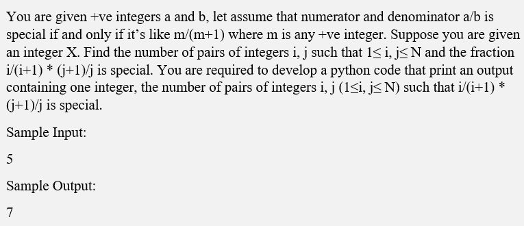 You are given +ve integers a and b, let assume that numerator and denominator a/b is
special if and only if it's like m/(m+1) where m is any +ve integer. Suppose you are given
an integer X. Find the number of pairs of integers i, j such that 1< i, j<N and the fraction
i/(i+1) * (j+1)/j is special. You are required to develop a python code that print an output
containing one integer, the number of pairs of integers i, j (1<i, j< N) such that i/(i+1) *
(j+1)/j is special.
Sample Input:
5
Sample Output:
7
