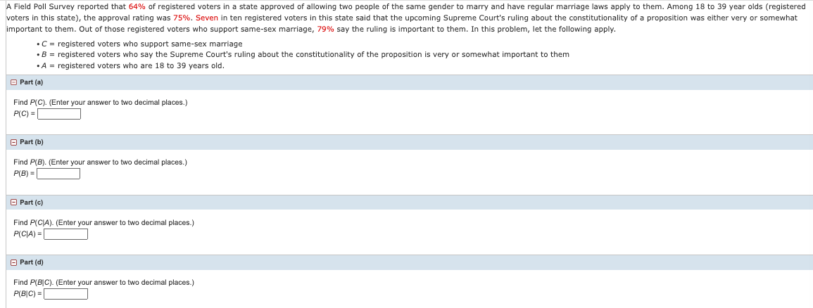 A Field Poll Survey reported that 64% of registered voters in a state approved of allowing two people of the same gender to marry and have regular marriage laws apply to them. Among 18 to 39 year olds (registered
voters in this state), the approval rating was 75%. Seven in ten registered voters in this state said that the upcoming Supreme Court's ruling about the constitutionality of a proposition was either very or somewhat
important to them. Out of those registered voters who support same-sex marriage, 79% say the ruling is important to them. In this problem, let the following apply.
•C = registered voters who support same-sex marriage
• B = registered voters who say the Supreme Court's ruling about the constitutionality of the proposition is very or somewhat important to them
•A = registered voters who are 18 to 39 years old.
O Part (a)
Find P(C). (Enter your answer to two decimal places.)
P(C) =
O Part (b)
Find P(B). (Enter your answer to two decimal places.)
P(B) =
O Part (c)
Find P(CIA). (Enter your answer to two decimal places.)
P(CIA) =|
O Part (d)
Find P(B|C). (Enter your answer to two decimal places.)
P(B|C) = |
