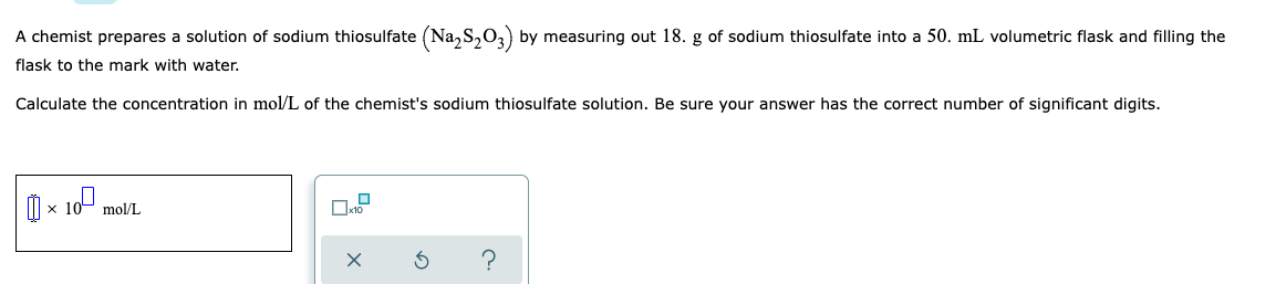 A chemist prepares a solution of sodium thiosulfate (Na₂S₂O3) by measuring out 18. g of sodium thiosulfate into a 50. mL volumetric flask and filling the
flask to the mark with water.
Calculate the concentration in mol/L of the chemist's sodium thiosulfate solution. Be sure your answer has the correct number of significant digits.
×10⁰, mol/L
X
3 ?