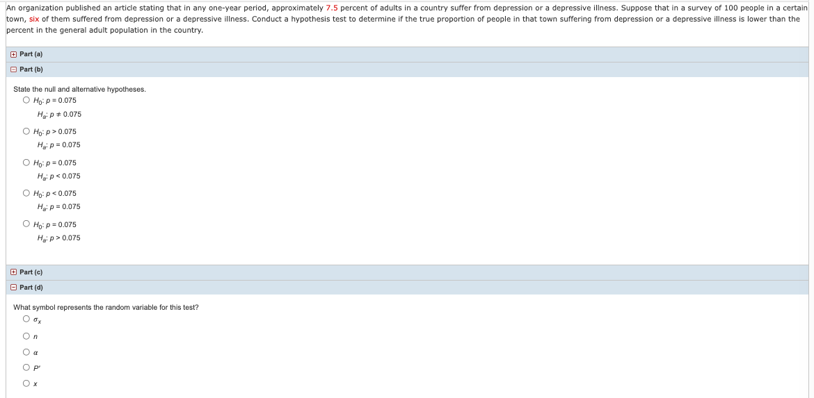An organization published an article stating that in any one-year period, approximately 7.5 percent of adults in a country suffer from depression or a depressive illness. Suppose that in a survey of 100 people in a certain
town, six of them suffered from depression or a depressive illness. Conduct a hypothesis test to determine if the true proportion of people in that town suffering from depression or a depressive illness is lower than the
percent in the general adult population in the country.
O Part (a)
O Part (b)
State the null and alternative hypotheses.
O Hn: p = 0.075
Hep + 0.075
O Họ: p > 0.075
Hạ: p = 0.075
O Ho: p = 0.075
Hgi p< 0.075
O Ho: p< 0.075
Hip = 0.075
O Ho: p = 0.075
Hg: p> 0.075
O Part (c)
O Part (d)
What symbol represents the random variable for this test?
On
O a
O P
