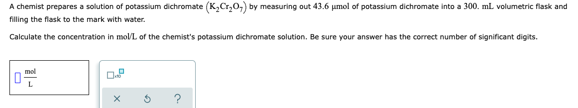 A chemist prepares a solution of potassium dichromate (K₂Cr₂O7) by measuring out 43.6 µmol of potassium dichromate into a 300. mL volumetric flask and
filling the flask to the mark with water.
Calculate the concentration in mol/L of the chemist's potassium dichromate solution. Be sure your answer has the correct number of significant digits.
mol
L
x
?