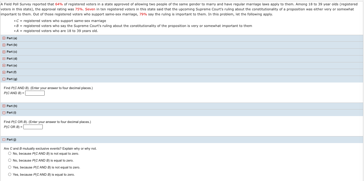 A Field Poll Survey reported that 64% of registered voters in a state approved of allowing two people of the same gender to marry and have regular marriage laws apply to them. Among 18 to 39 year olds (registered
voters in this state), the approval rating was 75%. Seven in ten registered voters in this state said that the upcoming Supreme Court's ruling about the constitutionality of a proposition was either very or somewhat
important to them. Out of those registered voters who support same-sex marriage, 79% say the ruling is important to them. In this problem, let the following apply.
•C = registered voters who support same-sex marriage
•B = registered voters who say the Supreme Court's ruling about the constitutionality of the proposition is very or somewhat important to them
•A = registered voters who are 18 to 39 years old.
O Part (a)
O Part (b)
O Part (c)
O Part (d)
O Part (e)
E Part (f)
O Part (g)
Find P(C AND B). (Enter your answer to four decimal places.)
P(C AND B) =
E Part (h)
O Part (i)
Find P(C OR B). (Enter your answer to four decimal places.)
P(C OR B) =
O Part (j)
Are Cand B mutually exclusive events? Explain why or why not.
O No, because P(C AND B) is not equal to zero.
O No, because P(C AND B) is equal to zero.
O Yes, because P(C AND B) is not equal
zero.
O Yes, because P(C AND B) is equal to zero.

