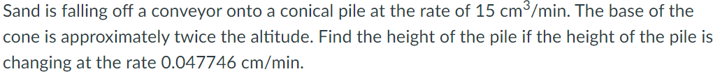 Sand is falling off a conveyor onto a conical pile at the rate of 15 cm³/min. The base of the
cone is approximately twice the altitude. Find the height of the pile if the height of the pile is
changing at the rate 0.047746 cm/min.
