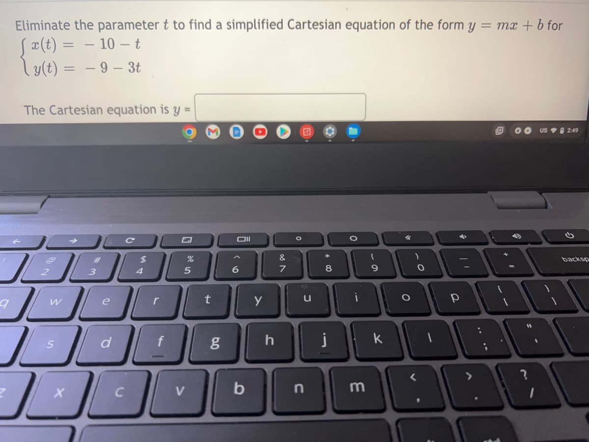 Eliminate the parameter t to find a simplified Cartesian equation of the form y
[ x(t) = − 10 – t
y(t) = -9 - 3t
The Cartesian equation is y =
c
O
%
2
9
W
لر
مر
S
#
J
3
e
d
C
$
4
r
er de
V
%
t
g
Oll
6
b
y
h
&
7
J
n
*
8
j
0
i
1
—
3
(
9
k
O
)
0
?
р
4
A
= mx + b for
+"
1
OO US 2:49
49
11
?
backsp