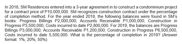 In 2018, SM Residences entered into a 3-year agreement in to construct a condominium project
for a contract price of P10,000,000. SM recognizes construction contract under the percentage
of completion method. For the year ended 2018, the following balances were found in SM's
books: Progress Billings P2,000,000; Accounts Receivable P1,000,000; Construction in
Progress P3,500,000, Costs incurred to date P2,800,000. For 2019, the balances are Progress
Billings P3,000,000; Accounts Receivable P1,200,000; Construction in Progress P6,500,000,
Costs incurred to date 5,500,000. What is the percentage of completion in 2019? (Answer
format: 1%, 20%, 50%)
