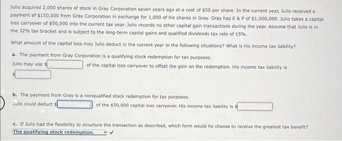 Julio acquired 2,000 shares of stock in Gray Corporation seven years ago at a cost of $50 per share. In the current year, Julio received a
payment of $150,000 from Gray Corporation in exchange for 1,000 of his shares in Gray. Gray has E & P of $1,000,000. Julio takes a capital
loss carryover of $50,000 into the current tax year. Julio records no other capital gain transactions during the year. Assume that Julio is in
the 32% tax bracket and is subject to the long-term capital gains and qualified dividends tax rate of 15%.
What amount of the capital loss may Julio deduct in the current year in the following situations? What is his income tax liability?
a. The payment from Gray Corporation is a qualifying stock redemption for tax purposes.
Julio may use
of the capital loss carryover to offset the gain on the redemption. His income tax liability is
b. The payment from Gray is a nonqualified stock redemption for tax purposes.
Julio could deduct $
of the $50,000 capital loss carryover. His income tax liability is $
c. If Julio had the flexibility to structure the transaction as described, which form would he choose to receive the greatest tax benefit?
The qualifying stock redemption.

