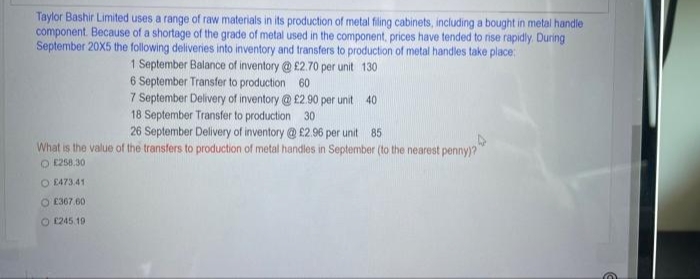 Taylor Bashir Limited uses a range of raw materials in its production of metal filing cabinets, including a bought in metal handle
component. Because of a shortage of the grade of metal used in the component, prices have tended to rise rapidly. During
September 20X5 the following deliveries into inventory and transfers to production of metal handles take place:
1 September Balance of inventory @ £2.70 per unit 130
6 September Transfer to production 60
7 September Delivery of inventory @ £2.90 per unit 40
18 September Transfer to production 30
26 September Delivery of inventory @ £2.96 per unit 85
What is the value of the transfers to production of metal handles in September (to the nearest penny)?"
O 258.30
O E473.41
O E307.60
O (245 19
